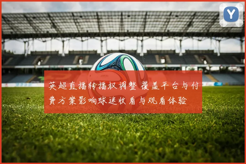 英超直播转播权调整 覆盖平台与付费方案影响球迷收看与观看体验