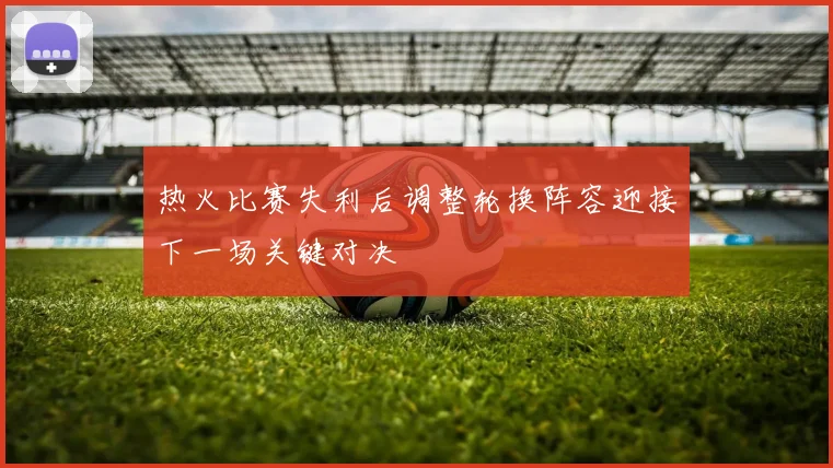 热火比赛失利后调整轮换阵容迎接下一场关键对决