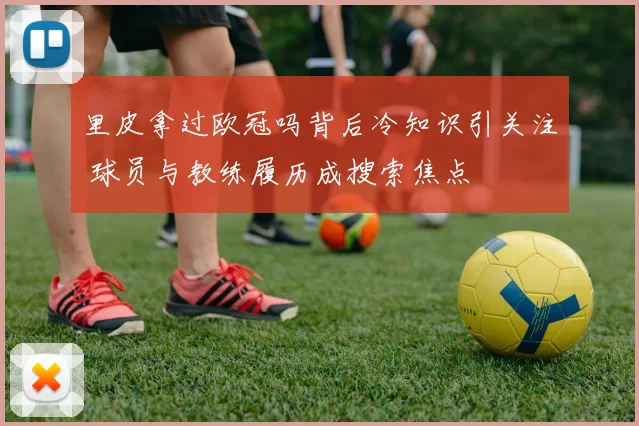 里皮拿过欧冠吗背后冷知识引关注 球员与教练履历成搜索焦点