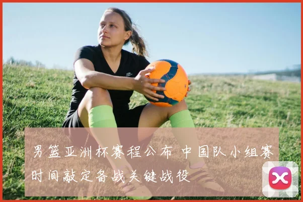 男篮亚洲杯赛程公布 中国队小组赛时间敲定备战关键战役