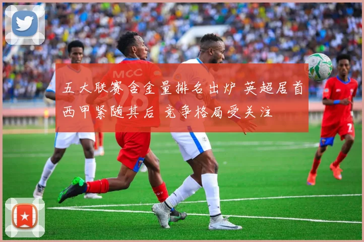 五大联赛含金量排名出炉 英超居首西甲紧随其后 竞争格局受关注