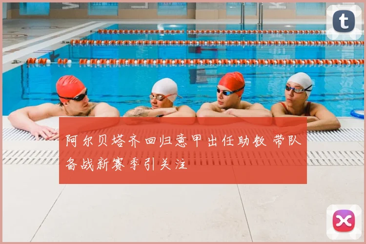 阿尔贝塔齐回归意甲出任助教 带队备战新赛季引关注