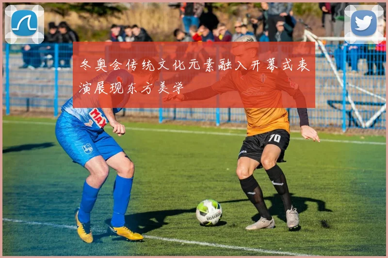 冬奥会传统文化元素融入开幕式表演展现东方美学