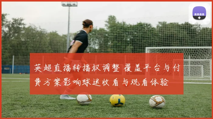 英超直播转播权调整 覆盖平台与付费方案影响球迷收看与观看体验