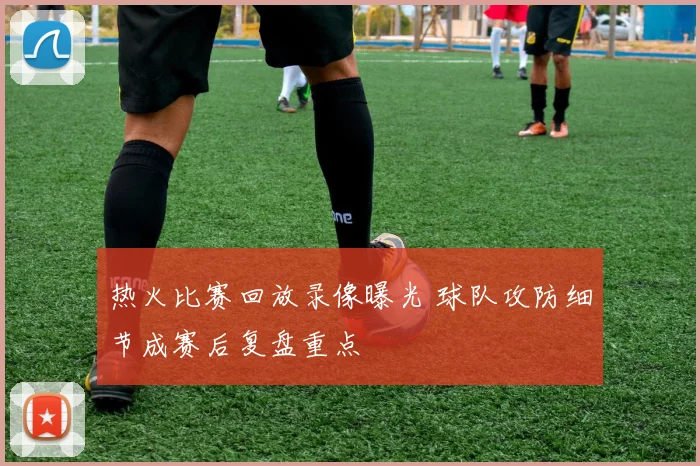 热火比赛回放录像曝光 球队攻防细节成赛后复盘重点
