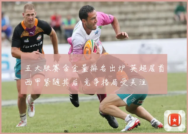 五大联赛含金量排名出炉 英超居首西甲紧随其后 竞争格局受关注