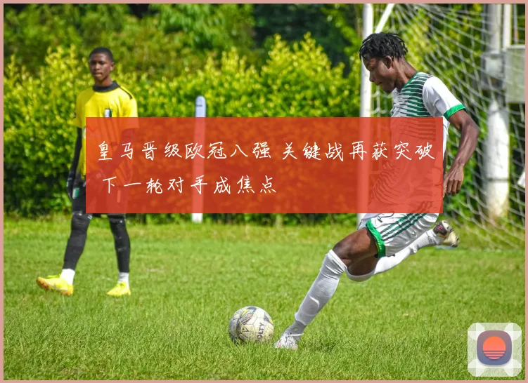 皇马晋级欧冠八强 关键战再获突破 下一轮对手成焦点