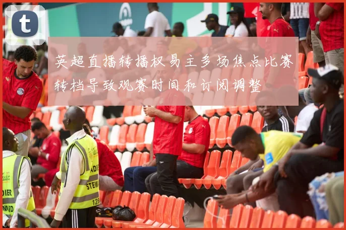 英超直播转播权易主多场焦点比赛转档导致观赛时间和订阅调整